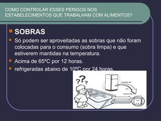 COMO CONTROLAR ESSES PERIGOS NOS
ESTABELECIMENTOS QUE TRABALHAM COM ALIMENTOS?
SOBRAS
 Só podem ser aproveitadas as sobras que não foram
colocadas para o consumo (sobra limpa) e que
estiverem mantidas na temperatura.
 Acima de 65ºC por 12 horas.
 refrigeradas abaixo de 10ºC por 24 horas.
 