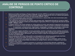 ANÁLISE DE PERIGOS DE PONTO CRÍTICO DE
CONTROLE
 Sistema de Análise de Perigos e Pontos Críticos de Controle (APPCC) é conhecido internacionalmente por
Hazard Analysis and Critical Control Point (HACCP), surgiu na década de 60 como um método para garantir
a qualidade dos alimentos fornecidos aos astronautas (SENAC, 2001h).
 O APPCC foi implantado pelas industrias Norte Americanas e, desde então, tem sido recomendado pelos
vários organismos internacionais de saúde.
 “Tais organismos internacionais que utilizam esse processo são: Organização Mundial do Comércio (OMC),
a Organização das Nações Unidas para Alimentação e Agricultura (FAO) e a Organização Mundial da Saúde
(OMS)”. (SENAC, 2001f).
 O Sistema APPCC vem sendo adotado em várias partes do mundo, para garantir à segurança dos produtos,
impedir ou minimizar os riscos de dentro dos estabelecimentos, reduzir os custos e aumentar a lucratividade.
 O recebimento, armazenamento, higienização, manipulação, montagem, manutenção e distribuição
de gêneros alimentícios são etapas essenciais para que o alimento seja consumido pelo cliente com
segurança. .
 APPC tem como objetivo identificar os riscos associados, durante a produção e tomar medidas preventivas,
a fim de garantir o alimento seguro a mesa. Pois é importante que aja o controle de tempo e de temperatura
em que os alimentos devem permanecer, para não os expor á ação de microorganismos capazes de
provocar sua deterioração.
 Tais procedimentos têm como meta auxiliar os manipuladores de alimentos na implantação das Boas
Práticas, do Sistema de Análise de Perigos e Pontos Críticos de Controle (APPCC).
 A produção de alimentos com segurança exige cuidado especial, para que se eliminem, quase na sua
totalidade, os riscos de contaminação provocados por perigos físicos, químicos e biológicos a que esses
alimentos estão sujeitos.
 O APPCC é justamente um sistema preventivo no controle de contaminação alimentar, estabelecido
basicamente a partir da análise de perigos e da determinação de pontos críticos de controle e de ações
corretivas.

 