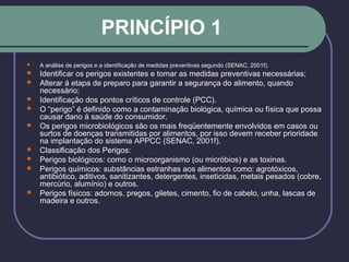 PRINCÍPIO 1
 A análise de perigos e a identificação de medidas preventivas segundo (SENAC, 2001f).
 Identificar os perigos existentes e tomar as medidas preventivas necessárias;
 Alterar á etapa de preparo para garantir a segurança do alimento, quando
necessário;
 Identificação dos pontos críticos de controle (PCC).
 O “perigo” é definido como a contaminação biológica, química ou física que possa
causar dano á saúde do consumidor.
 Os perigos microbiológicos são os mais freqüentemente envolvidos em casos ou
surtos de doenças transmitidas por alimentos, por isso devem receber prioridade
na implantação do sistema APPCC (SENAC, 2001f).
 Classificação dos Perigos:
 Perigos biológicos: como o microorganismo (ou micróbios) e as toxinas.
 Perigos químicos: substâncias estranhas aos alimentos como: agrotóxicos,
antibiótico, aditivos, sanitizantes, detergentes, inseticidas, metais pesados (cobre,
mercúrio, alumínio) e outros.
 Perigos físicos: adornos, pregos, giletes, cimento, fio de cabelo, unha, lascas de
madeira e outros.
 