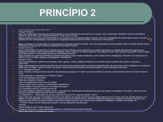 PRINCÍPIO 2
 Avaliação da severidade citado por (SENAC, 2001f)
 Perigos Biológicos:
 Alta: são as patologias resultantes de contaminações por microorganismo ou suas toxinas com quadro clínico muito grave. Exemplos: toxinas de Clostridium
botulinum, Salmonella Typhi, Shigella dysenteriae, Tênia solium e outros.
 Média: patologias resultantes da contaminação por microorganismos de patogenicidade moderada, mas com possibilidade de disseminação extensa. Exemplo:
Escherichia Coli, enteropatogênia, Salmonella sp, Shigela sp, Streptococcus B hemolitico, Víbrios para- haemolyticus.

 Baixa: resultantes da contaminação por microorganismo de potogenicidade moderada, mas com possibilidade de disseminação restrita. Exemplo: Bacillus cereus,
Clostridium perfringens tipo A, toxina do Staphylococcus aureus e outros.
 Perigos Químicos:
 Alta: contaminações dos alimentos por substâncias químicas proibidas (certos agrotóxicos e produtos veterinários) ou usadas indevidamente (agrotóxicos e
produtos veterinários), certos contaminantes inorgânicos, como o mercúrio, ou aditivos químicos que podem provocar casos químicos que podem provocar casos
de alergias severas ou intoxicações quando em quantidades elevadas.
 Baixa: substâncias químicas permitidas no alimento que podem causar reações moderadas, como alergias leves e passageiras. Exemplos: uso inadequado de
aditivos, como os sulfitos, resíduos de detergentes e sanificantes.
 Perigos Físicos:
 Alta: representados por materiais como pedras, vidros, agulhas, metais e objetos pontiagudos ou cortantes injúrias, podendo até o risco de vida para o
consumidor.
 Baixa: representados por matérias estranhos que normalmente não causam injúrias ou danos à integridade física do consumidor, como sujidades leves e pesadas
(areia, terra, serragem, insetos e outros), que podem, causar choque emocional ou danos psicológicos, quando presentes no alimento.
 2.2.2 Avaliação de Riscos:
 Deve considerar o fluxograma de produção e de cada etapa de preparo. Um mesmo grupo de produtos, os perigos e riscos deverão variar em função de fatores
como:
 Fontes diferentes de ingredientes ou matérias -primas;
 Tipos de instalações (área física);
 Pequenas variações na receita;
 Tipos de equipamentos disponíveis na unidade;
 Tempo restante entre o preparo e a distribuição e experiência e
 conscientização do pessoal envolvido nas etapas de preparo.
 2.2.3 Estabelecimento de medidas preventivas:
 Uma vês completa a analise de perigos, devem – se caracterizar as mediadas preventivas de controle que podem ser adotadas no processo, visando eliminar,
prevenir ou reduzir perigos químicos, físicos ou biológicos.
 2.3 PRINCÍPIO 2 - Identificação dos pontos críticos de controle (PCC) segundo (SENAC, 2001f).
 Etapa onde deve -se tomar uma medida preventiva, com objetivo de impedir ou eliminar um ou vários fatores de riscos. Ponto crítico de controle pode ser uma
prática, um processamento, um processo ou um lugar onde ocorram fatores de risco. As Boas Práticas são regras na produção de alimentos que devem ser
seguidas, para prevenir os perigos. Existem regras para a higiene pessoal, para a higiene dos utensílios e instalações, e cuidada na produção, etc... .
 As Boas Práticas quando respeitadas oferecem uma boa segurança aos alimentos.
 Exemplo:
 Pasteurização do leite (medida preventiva);
 Patógenos bacterianos, virais e parasitários podem ser controlados pela cocção adequada;
 Salmonella pode ser controlada por cocção.

)
 