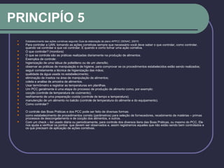 PRINCIPÍO 5
 Estabelecimento das ações corretivas segundo Guia de elaboração de plano APPCC (SENAC, 2001f)
 Para controlar a UAN, tomando as ações corretivas sempre que necessário você deve saber o que controlar, como controlar,
quando vai controlar e que vai controlar. E quando e como tomar uma ação corretiva.
 O que controlar? (monitora)
 O que se controla são as práticas realizadas diariamente na produção de alimentos.
 Exemplos de controle:
 higienização de uma tábua de polietileno ou de um utensílio;
 observar as práticas de manipulação e de higiene, para comprovar se os procedimentos estabelecidos estão sendo realizados;
 seguir corretamente a técnica de higienização das mãos;
 qualidade da água usada no estabelecimento;
 eliminação de insetos na área de manipulação de alimentos;
 coleta e analise de amostra de alimentos.
 Usar termômetro e registrar as temperaturas em planilhas.
 Um PCC geralmente é uma etapa do processo de produção de alimento como, por exemplo:
 cocção (controle de temperatura de cozimento);
 resfriamento de uma preparação cozida (controle de tempo e temperatura);
 manutenção de um alimento no balcão (controle de temperatura do alimente e do equipamento).
 Como controlar?

 O controle das Boas Práticas e dos PCC pode ser feito de diversas formas:
 como estabelecimento de procedimentos correto (parâmetros) para seleção de fornecedores, recebimento de matérias – primas
processos de descongelamento e de cocção dos alimentos, e outros.
 Com um check – list usado diária ou periodicamente, para controle dos diversos itens das Boas Práticas, ou mesmo do PCC. Ele
nos ajuda a verificar os pontos que devem ser observados e, assim registramos aqueles que não estão sendo bem controlados e
os que precisam de aplicação de ações corretivas.
 