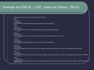 Exemplo de CHECK – LIST, citado por (Senac, 2001b).
 As áreas sujas e limpas em sua cozinha ocupam diferentes espaços?
 ( ) sim
 ( ) não
 ( ) às vezes
 ( ) não se aplica
 Em sua cozinha há cruzamento de produtos das áreas sujas com os das áreas limpas?
 ( ) sim
 ( ) não
 ( ) às vezes
 ( ) não se aplica
 Os pisos, as paredes e o teto são de materiais impermeáveis, resistentes às repetidas lavagens?
 ( ) sim
 ( ) não
 ( ) às vezes
 ( ) não se aplica
 Os pisos, as paredes e o teto são de cores claras, mantidos em bom estado de conservação e de limpeza?
 ( ) sim
 ( ) não
 ( ) às vezes
 ( ) não se aplica
 Os pisos são antiderrapantes, resistentes a impactos e aos materiais de higienização ?
 ( ) sim
 ( ) não
 ( ) às vezes
 ( ) não se aplica
 As paredes são azulejadas a altura mínima de 2 metros e protegidos contra impactos de carrinhos, por meio de canos galvanizados e cantoneiras?
 ( ) sim
 ( ) não
 ( ) às vezes
 ( ) não se aplica
 As portas e janelas são de superfície lisa, capaz de permitir fácil limpeza, além de apresentarem bom estado de conservação e estarem ajustadas aos batentes?
 ( ) sim
 ( ) não
 ( ) às vezes
 ( ) não se aplica
 a utilização de instrumentos de controle de rotina nas unidades de produção de alimentos. Os mais usados são: termômetros, relógios ou despertadores e kits para
controles de água.
 