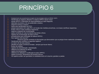 PRINCÍPIO 6
 Estabelecimento dos procedimentos de registro de documentação citado por (SENAC, 2001f).
 Geralmente os registros utilizados no sistema APPCC devem incluir:
 equipe APPCC e definições de responsabilidade de cada integrante;
 descrição do produto e do uso pretendido e destino;
 diagrama de fluxo e preparo,
 bases para identificação dos PCC;
 perigos associados com cada PCC, em função das medidas preventivas, e as bases cientificas respectivas;
 limites críticos e base cientificas respectivas;
 sistema e programa de monitorização;
 ações corretivas em caso de desvios dos limites críticos;
 registros de monitorização de todos os PCC;
 procedimentos para verificação do sistema APPCC.
 Que registros vão arquivar?
 Devemos guardar somente as informações que demonstrem que os perigos forem realmente controlados.
 Geralmente são mantidos os seguintes registros:
 os check- list de boas praticas;
 planilhas de ações corretivas tomadas , sempre que houver desvio;
 laudos de analises;
 registros de desintetização / desratização;
 relatórios de auditorias do cliente;
 registro de treinamentos;
 relatórios de validação e modificação do plano APPCC;
 registro de tempo, temperatura de processo térmico.
 Os registros podem ser guardados no estabelecimento em arquivos, gavetas ou pastas.
 