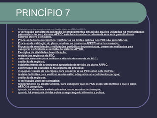 PRINCÍPIO 7
 Estabelecimento dos procedimentos e verificação citado por (SENAC, 2001f).
 A verificação consiste na utilização de procedimentos em adição aqueles utilizados na monitorização
para evidenciar se o sistema APPCC esta funcionando corretamente este esta garantindo um
controle efetivo e eficiente.
 Processo técnico ou cientifico: verificar se os limites críticos nos PCC são satisfatórios;
 Processo de validação do plano: analisar se o sistema APPCC esta funcionando;
 Processo de revalidação: revalidações periódicas documentadas, devem ser realizadas para
assegurar a eficiência e exatidão do sistema APPCC.
 Exemplos de atividades de verificação:
 revisão dos registros de PCC;
 coleta de amostras para verificar a eficácia do controle do PCC ;
 avaliação de registro;
 estabelecimento de cronograma apropriado de revisão do plano APPCC;
 confirmação da exatidão do fluxograma de processo;
 inspeções visuais de operações para observar se os PCC estão sob controle;
 revisão de limites para verificar se eles estão adequados ao controle dos perigos;
 avaliação de registros.
 A verificação deve ser conduzida:
 rotineiramente ou aleatoriamente, para assegurar que os PCC estão sob controle e que o plano
APPCC é cumprido;
 quando os alimentos estão implicados como veículos de doenças;
 quando há eventuais dividas sobre a segurança do alimento e outras.
 