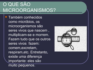 O QUE SÃO
MICROORGANISMOS?
 Também conhecidos
como micróbios, os
microorganismos são
seres vivos que nascem ,
multiplicam-se e morrem.
Fazem tudo que os outros
seres vivos fazem:
comem,excretam,
respiram,etc. Entretanto,
existe uma diferença
importante: eles são
muito pequenos.
 
