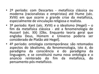 • 2º período: com Descartes - metafísica clássica ou
moderna (racionalistas e empiristas) até Hume (séc.
XVIII) em que ocorre a grande crise da metafísica,
especialmente de vinculação religiosa e realista.
• 3º período: Kant (séc. XVIII) e o idealismo (Hegel) – o
fim da metafísica clássica - até a fenomenologia de
Husserl (séc. XX) [Obs. Enquanto teoria geral que
engloba Deus, Homem e Universo poderia ser
considerado de Platão até Hegel].
• 4º período: ontologia contemporânea: são retomados
aspectos do idealismo, da fenomenologia, isto é, do
paradigma da consciência e do paradigma da
linguagem, e se constituirá numa nova ontologia e o
anúncio reinterado do fim da metafísica, do
pensamento pós-metafísico.
 