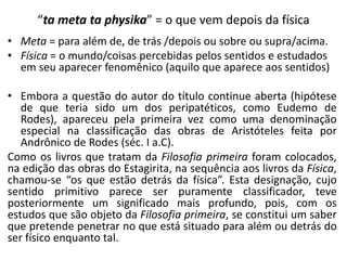 “ta meta ta physika” = o que vem depois da física
• Meta = para além de, de trás /depois ou sobre ou supra/acima.
• Física = o mundo/coisas percebidas pelos sentidos e estudados
em seu aparecer fenomênico (aquilo que aparece aos sentidos)
• Embora a questão do autor do título continue aberta (hipótese
de que teria sido um dos peripatéticos, como Eudemo de
Rodes), apareceu pela primeira vez como uma denominação
especial na classificação das obras de Aristóteles feita por
Andrônico de Rodes (séc. I a.C).
Como os livros que tratam da Filosofia primeira foram colocados,
na edição das obras do Estagirita, na sequência aos livros da Física,
chamou-se “os que estão detrás da física”. Esta designação, cujo
sentido primitivo parece ser puramente classificador, teve
posteriormente um significado mais profundo, pois, com os
estudos que são objeto da Filosofia primeira, se constitui um saber
que pretende penetrar no que está situado para além ou detrás do
ser físico enquanto tal.
 