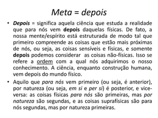 Meta = depois
• Depois = significa aquela ciência que estuda a realidade
que para nós vem depois daquelas físicas. De fato, a
nossa mente/espírito está estruturada de modo tal que
primeiro compreende as coisas que estão mais próximas
de nós, ou seja, as coisas sensíveis e físicas, e somente
depois podemos considerar as coisas não-físicas. Isso se
refere a ordem com a qual nós adquirimos o nosso
conhecimento. A ciência, enquanto construção humana,
vem depois do mundo físico.
• Aquilo que para nós vem primeiro (ou seja, é anterior),
por natureza (ou seja, em si e per si) é posterior, e vice-
versa: as coisas físicas para nós são primeiras, mas por
natureza são segundas, e as coisas suprafísicas são para
nós segundas, mas por natureza primeiras.
 