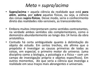 Meta = supra/acima
• Supra/acima = aquela ciência da realidade que está para
além, acima, por sobre aquelas físicas, ou seja, a ciência
das coisas supra-físicas. Desse modo, seria o conhecimento
direto das realidades não-sensíveis, as transcendentes.
• Embora muitos interpretaram como sentidos contrastantes,
na verdade ambos sentidos são complementares, como o
demonstra abundantemente ao longo dos 14 livros da obra
aristotélica.
• Contudo há certa ambiguidade quanto à delimitação do
objeto de estudo. Em certos trechos, ele afirma que o
propósito é investigar as causas primeiras de todas as
coisas, em especial, o primeiro motor do universo. (uma
disciplina como a biologia, a psicologia e a física – com um
campo de investigação próprio e objetos específicos). Em
outros momentos, diz que seria a ciência que investiga a
realidade em seus traços mais abrangentes e universais.
 