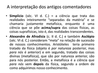 A interpretação dos antigos comentadores
• Simplício (séc. VI d. C.) = a ciência que trata das
realidades inteiramente “separadas da matéria” e se
chamaria justamente metafísica, enquanto é uma
ciência que se põe acima/supra das coisas físicas, as
coisas suprafísicas, isto é, das realidades transcendentes.
• Alexandre de Afrodisia (c. II d. C.) e também Asclépio
(séc. VI d. C.) consideram “meta” na relação de sucessão
de nossos conhecimentos. Aristóteles teria primeiro
tratado da física (objeto é por natureza posterior, mas
para nós é anterior) e em segundo, tratado das coisas
divinas (metafísica), que são por natureza anterior, são
para nós posterior. Então, a metafísica é a ciência que
para nós vem depois da física, segundo a ordem de
como adquirimos nosso conhecimento.
 