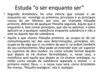 Estuda “o ser enquanto ser”
• Segundo Aristóteles, há uma ciência que estuda o ser
enquanto ser; investiga os primeiros princípios e as principais
causas do ser. Merece, por isso, ser chamada Filosofia
primeira, diferente de qualquer filosofia segunda. Aquilo que é
enquanto é, tem certos princípios, que são os axiomas, e estes
aplicam-se a qualquer substância enquanto substância e não a
este ou àquele tipo de substância.
• Aquilo a que chama Filosofia primeira, ao ocupar-se do ser
como/enquanto ser, das suas determinações, princípios, etc,
ocupa-se de algo que é, na ordem do que é, na ordem também
do seu conhecimento. Mas pode-se entender este ser superior
ou supremo de dois modos: ou como estudo formal daquilo
que depois se irá chamar formalidades, e, nesse caso, a
metafísica será aquilo que depois se irá chamar ontologia, ou
então como estudo da substância separada e imóvel — o
primeiro motor, Deus — e nesse caso será, como Aristóteles
lhe chama, “filosofia teológica”, isto é, teologia.
 