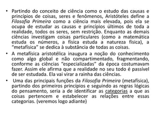 • Partindo do conceito de ciência como o estudo das causas e
princípios de coisas, seres e fenômenos, Aristóteles define a
Filosofia Primeira como a ciência mais elevada, pois ela se
ocupa de estudar as causas e princípios últimos de toda a
realidade, todos os seres, sem restrição. Enquanto as demais
ciências investigam coisas particulares (como a matemática
estuda os números, a física estuda a natureza física), a
“metafísica” se dedica à substância de todas as coisas.
• A metafísica aristotélica inaugura a noção do conhecimento
como algo global e não compartimentado, fragmentando,
conforme as ciências “especializadas” da época costumavam
fazer. Assim ele afirma que a realidade no seu todo é passível
de ser estudada. Ela vai virar a rainha das ciências.
• Uma das principais funções da Filosofia Primeira (metafísica),
partindo dos primeiros princípios e seguindo as regras lógicas
do pensamento, seria a de identificar as categorias a que as
coisas pertencem e estabelecer as relações entre essas
categorias. (veremos logo adiante)
 