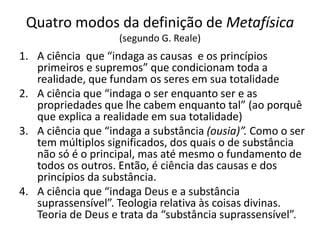 Quatro modos da definição de Metafísica
(segundo G. Reale)
1. A ciência que “indaga as causas e os princípios
primeiros e supremos” que condicionam toda a
realidade, que fundam os seres em sua totalidade
2. A ciência que “indaga o ser enquanto ser e as
propriedades que lhe cabem enquanto tal” (ao porquê
que explica a realidade em sua totalidade)
3. A ciência que “indaga a substância (ousia)”. Como o ser
tem múltiplos significados, dos quais o de substância
não só é o principal, mas até mesmo o fundamento de
todos os outros. Então, é ciência das causas e dos
princípios da substância.
4. A ciência que “indaga Deus e a substância
suprassensível”. Teologia relativa às coisas divinas.
Teoria de Deus e trata da “substância suprassensível”.
 