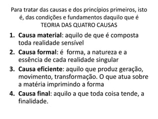 Para tratar das causas e dos princípios primeiros, isto
é, das condições e fundamentos daquilo que é
TEORIA DAS QUATRO CAUSAS
1. Causa material: aquilo de que é composta
toda realidade sensível
2. Causa formal: é forma, a natureza e a
essência de cada realidade singular
3. Causa eficiente: aquilo que produz geração,
movimento, transformação. O que atua sobre
a matéria imprimindo a forma
4. Causa final: aquilo a que toda coisa tende, a
finalidade.
 