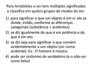 Para Aristóteles o ser tem múltiplos significados
e classifica em quatro grupos de modos do ser:
1) para significar o que um objeto é em si: ele se
divide, então, conforme as diferenças
categoriais (substância + acidentes).
2) se diz igualmente do que é em potência e do
que é em ato.
3) se diz seja para significar o que convém
acidentalmente a um objeto (ser como
acidente). Ex.: O homem é músico.
4) pode ser sinônimo de verdadeiro (e o não-ser
como falso)
 