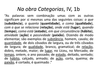 Na obra Categorias, IV, 1b
“As palavras sem combinação umas com as outras
significam por si mesmas uma das seguintes coisas: o que
(substância), o quanto (quantidade), o como (qualidade),
com o que se relaciona (relação), onde está (lugar), quando
(tempo), como está (estado), em que circunstância (hábito),
atividade (ação) e passividade (paixão). Dizendo de modo
elementar, são exemplos de substância, homem, cavalo; de
quantidade, de dois côvados de largura, ou de três côvados
de largura; de qualidade, branco, gramatical; de relação,
dobro, metade, maior; de lugar, no Liceu, no Mercado; de
tempo, ontem, o ano passado; de estado, deitado, sentado;
de hábito, calçado, armado; de ação, corta, queima; de
paixão, é cortado, é queimado .”
 