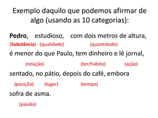 Exemplo daquilo que podemos afirmar de
algo (usando as 10 categorias):
Pedro, estudioso, com dois metros de altura,
(Substância) (qualidade) (quantidade)
é menor do que Paulo, tem dinheiro e lê jornal,
(relação) (ter/hábito) (ação)
sentado, no pátio, depois do café, embora
(posição) (lugar) (tempo)
sofra de asma.
(paixão)
 