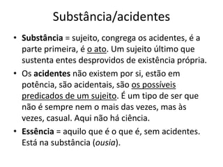 Substância/acidentes
• Substância = sujeito, congrega os acidentes, é a
parte primeira, é o ato. Um sujeito último que
sustenta entes desprovidos de existência própria.
• Os acidentes não existem por si, estão em
potência, são acidentais, são os possíveis
predicados de um sujeito. É um tipo de ser que
não é sempre nem o mais das vezes, mas às
vezes, casual. Aqui não há ciência.
• Essência = aquilo que é o que é, sem acidentes.
Está na substância (ousia).
 