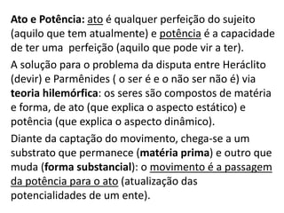 Ato e Potência: ato é qualquer perfeição do sujeito
(aquilo que tem atualmente) e potência é a capacidade
de ter uma perfeição (aquilo que pode vir a ter).
A solução para o problema da disputa entre Heráclito
(devir) e Parmênides ( o ser é e o não ser não é) via
teoria hilemórfica: os seres são compostos de matéria
e forma, de ato (que explica o aspecto estático) e
potência (que explica o aspecto dinâmico).
Diante da captação do movimento, chega-se a um
substrato que permanece (matéria prima) e outro que
muda (forma substancial): o movimento é a passagem
da potência para o ato (atualização das
potencialidades de um ente).
 
