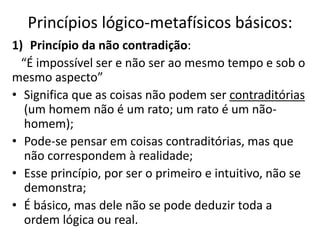 Princípios lógico-metafísicos básicos:
1) Princípio da não contradição:
“É impossível ser e não ser ao mesmo tempo e sob o
mesmo aspecto”
• Significa que as coisas não podem ser contraditórias
(um homem não é um rato; um rato é um não-
homem);
• Pode-se pensar em coisas contraditórias, mas que
não correspondem à realidade;
• Esse princípio, por ser o primeiro e intuitivo, não se
demonstra;
• É básico, mas dele não se pode deduzir toda a
ordem lógica ou real.
 