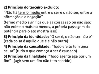 2) Princípio do terceiro excluído:
“Não há termo médio entre o ser e o não ser, entre a
afirmação e a negação”.
(termo médio significa que as coisas são ou não são:
não existe o mais ou menos, a própria passagem da
potência para o ato mostra isso)
3) Princípio da identidade: “O ser é, o não ser não é”
(cada coisa é aquilo que é e não outra)
4) Princípio da causalidade: “Todo efeito tem uma
causa” (tudo o que começa a ser é causado)
5) Princípio da finalidade: “Todo agente age por um
fim” (agir sem um fim não tem sentido)
 
