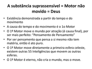 A substância suprassensível = Motor não
movido = Deus
• Existência demonstrada a partir do tempo e do
movimento
• A causa do tempo e do movimento é o 1o Motor
• O 1º Motor move o mundo por atração (é causa final), por
ser mais perfeito: “Pensamento de Pensamento”
• Por ser pensamento que pensa a si mesmo não tem
matéria, então é ato puro.
• O 1º Motor move diretamente a primeira esfera celeste,
existem outras 55 Inteligências que movem as outras
esferas.
• O 1º Motor é eterno, não cria o mundo, mas o move.
 