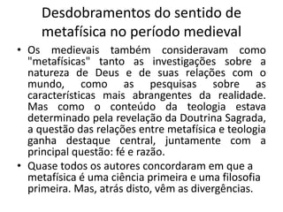 Desdobramentos do sentido de
metafísica no período medieval
• Os medievais também consideravam como
"metafísicas" tanto as investigações sobre a
natureza de Deus e de suas relações com o
mundo, como as pesquisas sobre as
características mais abrangentes da realidade.
Mas como o conteúdo da teologia estava
determinado pela revelação da Doutrina Sagrada,
a questão das relações entre metafísica e teologia
ganha destaque central, juntamente com a
principal questão: fé e razão.
• Quase todos os autores concordaram em que a
metafísica é uma ciência primeira e uma filosofia
primeira. Mas, atrás disto, vêm as divergências.
 