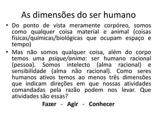 As dimensões do ser humano
• Do ponto de vista meramente corpóreo, somos
como qualquer coisa material e animal (coisas
físicas/químicas/biológicas que ocupam espaço e
tempo)
• Mas não somos qualquer coisa, além do corpo
temos uma psique/anima: ser humano racional
(pessoa). Somos intelecto (alma racional) e
sensibilidade (alma não racional). Como seres
humanos ativos temos ao menos três dimensões
que indicam direções em que nossas atividades
comandadas pela razão podem nos levar. Que
atividades são essas?
Fazer - Agir - Conhecer
 