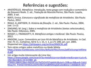 Referências e sugestões:
• ARISTÓTELES. Metafísica. Introdução, texto grego com tradução e comentário
de Giovanni Reale. 2. ed., Tradução de Marcelo Perine, São Paulo: Loyola,
2005. 3 vol.
• BERTI, Enrico. Estrutura e significado da metafísica de Aristóteles. São Paulo:
Paulus, 2012.
• REALE, G.;ANTISERI, D. História da filosofia. 2. ed., São Paulo: Paulus, 2004,
(vol. 1 e 2)
• ZINGANO, M. (org.). Sobre a metafísica de Aristóteles (textos selecionados),
São Paulo: Odysseus, 2005.
• ROSSET, L; FRANGIOTTI, R. Metafísica antiga e medieval. São Paulo: Paulus,
2012.
• ANGIONI, Lucas. Comentário ao Livro XII da Metafísica de Aristóteles. In Cad.
Hist. Fil. Ci., Campinas, Série 3, v. 15, n. 1, p.171-200, jan.-jun. 2005.
Disponível em https://philpapers.org/archive/ANGCAL.pdf
• Tem vários artigos sobre metafísica na Idade Média
https://www.ricardocosta.com/sites/default/files/livros/pdf/xiiicongrintfilme
d.pdf
• Um artigo muito interessante de Lima Vaz:
https://www.google.com/search?q=metafisica+na+idade+media+por+Luis+A.
+De+Boni&rlz=1C1CHBD_pt-
PTBR912BR912&ei=NSFJX7utJ7bZ5OUP25qk4AU&start=10&sa=N&ved=2ahU
KEwj7m_P3mb7rAhW2LLkGHVsNCVwQ8tMDegQICxAz&biw=1366&bih=657
 