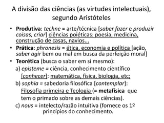 A divisão das ciências (as virtudes intelectuais),
segundo Aristóteles
• Produtiva: techne = arte/técnica [saber fazer e produzir
coisas, criar] ciências poiéticas: poesia, medicina,
construção de casas, navios...
• Prática: phronesis = ética, economia e política [ação,
saber agir bem ou mal em busca da perfeição moral]
• Teorética (busca o saber em si mesmo):
a) episteme = ciência, conhecimento científico
[conhecer]: matemática, física, biologia, etc;
b) sophia = sabedoria filosófica [contemplar]:
Filosofia primeira e Teologia (= metafísica que
tem o primado sobre as demais ciências).
c) nous = intelecto/razão intuitiva (fornece os 1º
princípios do conhecimento.
 