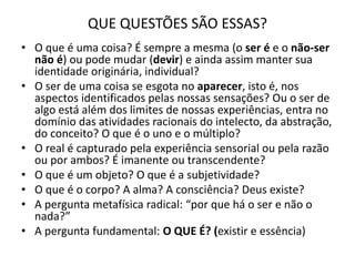 QUE QUESTÕES SÃO ESSAS?
• O que é uma coisa? É sempre a mesma (o ser é e o não-ser
não é) ou pode mudar (devir) e ainda assim manter sua
identidade originária, individual?
• O ser de uma coisa se esgota no aparecer, isto é, nos
aspectos identificados pelas nossas sensações? Ou o ser de
algo está além dos limites de nossas experiências, entra no
domínio das atividades racionais do intelecto, da abstração,
do conceito? O que é o uno e o múltiplo?
• O real é capturado pela experiência sensorial ou pela razão
ou por ambos? É imanente ou transcendente?
• O que é um objeto? O que é a subjetividade?
• O que é o corpo? A alma? A consciência? Deus existe?
• A pergunta metafísica radical: “por que há o ser e não o
nada?”
• A pergunta fundamental: O QUE É? (existir e essência)
 