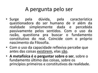 A pergunta pelo ser
• Surge pela dúvida, pela característica
questionadora do ser humano de ir além da
realidade simplesmente dada e percebida
passivamente pelos sentidos. Com o uso da
razão, questiona pra buscar o fundamento
constitutivo do real. Coincide com o próprio
nascimento da Filosofia.
• Com o uso da capacidade reflexiva percebe que
antes das coisas existirem, elas são.
• A metafísica é o perguntar sobre o ser, sobre o
fundamento último das coisas, sobre os
princípios primeiros e constitutivos da realidade.
 
