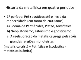História da metafísica em quatro períodos:
• 1º período: Pré-socráticos até o início da
modernidade (em torno de 2000 anos)
a) Poema de Parmênides, Platão, Aristóteles
b) Neoplatonismo, estoicismo e gnosticismo
c) A reelaboração da metafísica grega pelas três
grandes religiões monoteístas
(metafísica cristã – Patrística e Escolástica -
metafísica islâmica)
 
