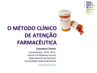 O MÉTODO CLÍNICO
DE ATENÇÃO
FARMACÊUTICA
Cassyano J Correr
Farmacêutico , Ph.D., M.Sc.
Doutor em Medicina Interna
Departam...