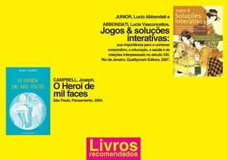 JUNIOR, Lucio Abbondati e
                           ABBONDATI, Lucia Vasconcellos.
                          Jogos & soluções
                                interativas:
                                    sua importância para o universo
                               corporativo, a educação, a saúde e as
                               relações interpessoais no século XXI.
                           Rio de Janeiro. Qualitymark Editora. 2007.




CAMPBELL, Joseph.
O Heroi de
mil faces
São Paulo. Pensamento. 2004.




                    Livros
                    recomendados
 