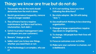 15
Things we know are true but do not do
1. The people who do the work should
determine how the work is done.
2. Revisit governance frequently, remove
when no longer needed.
3. The software factory requires
maintenance just like a real factory.
(Automation, tech debt.)
4. Switch to product management (also:
developers are your customers).
5. Beware “change or die.”
6. Sellers want you to buy new things,
whether you need them or not.
7. If the technology is so complex, why use
it?
8. If it’s not working, have you tried
following the directions?
9. Be a late adopter. )Be OK with being
“slow.”)
10.Use small batch thinking to be a learning
organization.
11. Change in large organizations requires
tops down re-engineering.
12. To change, tell people how their lives will
be better.
13. Focus on outcomes over activities
14.Make sure your customer is a human, not
a dashboard.
 