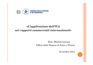 «L’applicazione dell’IVA
nei rapporti commerciali internazionali»
Dott. Michele Lavana
Ufficio delle Dogane di Prato e Pistoia
22 ottobre 2015
1
 