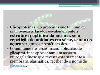 • Glicoproteínas são proteínas que tem um ou
mais açucares ligados covalentemente a
estrutura peptídica da mesma, sem
repetição de unidades em série, sendo os
açucares grupos prostéticos dessa.
• Conjuntamente, essas macromoléculas de
glicoproteínas apresentam um aspecto
mucogelatinoso que reveste externamente a
membrana plasmática, recebendo o nome de
glicocálix.
 