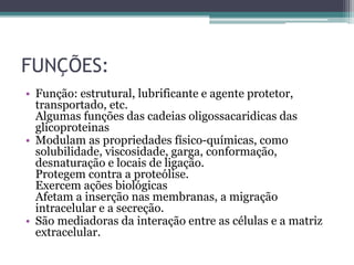 FUNÇÕES:
• Função: estrutural, lubrificante e agente protetor,
transportado, etc.
Algumas funções das cadeias oligossacaridicas das
glicoproteinas
• Modulam as propriedades físico-químicas, como
solubilidade, viscosidade, garga, conformação,
desnaturação e locais de ligação.
Protegem contra a proteólise.
Exercem ações biológicas
Afetam a inserção nas membranas, a migração
intracelular e a secreção.
• São mediadoras da interação entre as células e a matriz
extracelular.
 