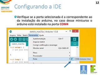 Configurando a IDE
Verifique se a porta selecionada é a correspondente ao
da instalação do arduino, no caso desse minicurso o
arduino está instalado na porta COM4
12
 