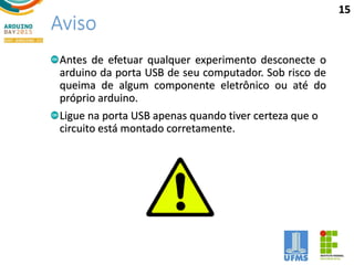 Aviso
Antes de efetuar qualquer experimento desconecte o
arduino da porta USB de seu computador. Sob risco de
queima de algum componente eletrônico ou até do
próprio arduino.
Ligue na porta USB apenas quando tiver certeza que o
circuito está montado corretamente.
15
 