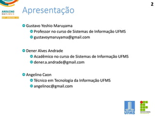 Apresentação
Gustavo Yoshio Maruyama
Professor no curso de Sistemas de Informação UFMS
gustavoymaruyama@gmail.com
Dener Alves Andrade
Acadêmico no curso de Sistemas de Informação UFMS
dener.a.andrade@gmail.com
Angelino Caon
Técnico em Tecnologia da Informação UFMS
angelinoc@gmail.com
2
 