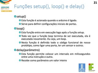 Funções setup(), loop() e delay()
setup()
Esta função é acionada quando o arduino é ligado.
Serve para definir configurações iniciais de portas.
loop()
Esta função entra em execução logo após a função setup.
Toda vez que a função loop termina de ser executada, ela é
executada novamente. Ou seja, um loop.
Nesta função é definida todo o código funcional de nosso
protótipo, como ligar uma porta, ler um sensor e outros.
delay(parâmetro)
Esta função permite colocar um intervalo em milissegundos
entre uma instrução e outra.
Recebe como parâmetro um valor inteiro
21
 