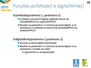 Funções pinMode() e digitalWrite()
pinMode(parâmetro 1, parâmetro 2)
Configura uma porta digital, podendo ela ser de
entrada(INPUT) ou saída (OUTPUT)
Recebe no parâmetro 1 o número da porta digital, e no
parâmetro 2 é definido se porta é de entrada(INPUT) ou
saída(OUTPUT)
digitalWrite(parâmetro 1,parâmetro 2)
Escreve na porta digital selecionada
Recebe no parâmetro 1 o número da porta digital, e no
parâmetro 2 recebe um valor:
ligado(HIGH) ou desligado(LOW)
22
 