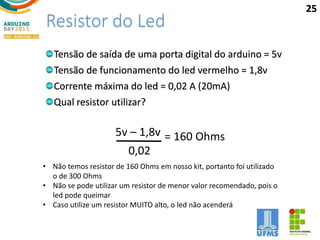 Resistor do Led
Tensão de saída de uma porta digital do arduino = 5v
Tensão de funcionamento do led vermelho = 1,8v
Corrente máxima do led = 0,02 A (20mA)
Qual resistor utilizar?
5v – 1,8v
0,02
= 160 Ohms
• Não temos resistor de 160 Ohms em nosso kit, portanto foi utilizado
o de 300 Ohms
• Não se pode utilizar um resistor de menor valor recomendado, pois o
led pode queimar
• Caso utilize um resistor MUITO alto, o led não acenderá
25
 