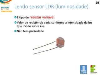 Lendo sensor LDR (luminosidade)
É tipo de resistor variável.
Valor de resistência varia conforme a intensidade da luz
que incide sobre ele.
Não tem polaridade
29
 