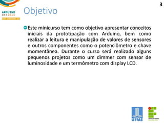 Objetivo
Este minicurso tem como objetivo apresentar conceitos
iniciais da prototipação com Arduino, bem como
realizar a leitura e manipulação de valores de sensores
e outros componentes como o potenciômetro e chave
momentânea. Durante o curso será realizado alguns
pequenos projetos como um dimmer com sensor de
luminosidade e um termômetro com display LCD.
3
 