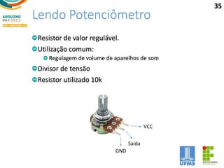 Lendo Potenciômetro
Resistor de valor regulável.
Utilização comum:
Regulagem de volume de aparelhos de som
Divisor de tensão
Resistor utilizado 10k
GND
Saída
VCC
35
 