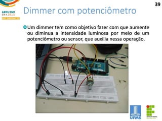 Dimmer com potenciômetro
Um dimmer tem como objetivo fazer com que aumente
ou diminua a intensidade luminosa por meio de um
potenciômetro ou sensor, que auxilia nessa operação.
39
 