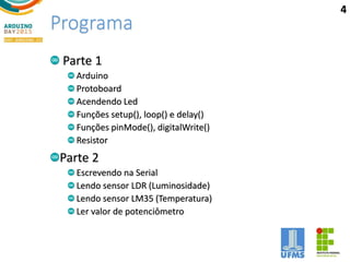 Programa
Parte 1
Arduino
Protoboard
Acendendo Led
Funções setup(), loop() e delay()
Funções pinMode(), digitalWrite()
Resistor
Parte 2
Escrevendo na Serial
Lendo sensor LDR (Luminosidade)
Lendo sensor LM35 (Temperatura)
Ler valor de potenciômetro
4
 